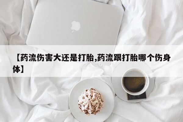 购买打胎药的联系方式，【药流伤害大还是打胎,药流跟打胎哪个伤身体】
