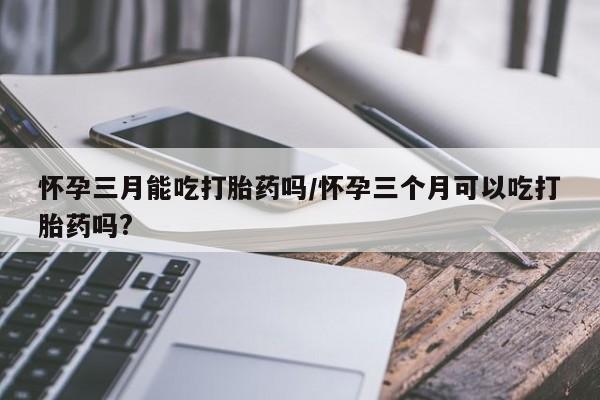 购买打胎药的联系方式，怀孕三月能吃打胎药吗/怀孕三个月可以吃打胎药吗?