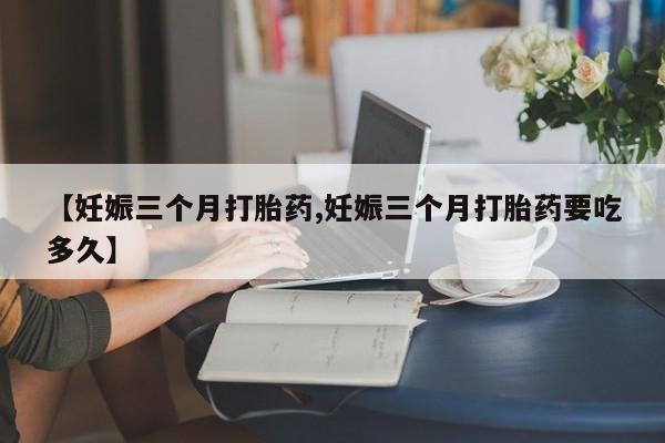 购买打胎药的联系方式，【妊娠三个月打胎药,妊娠三个月打胎药要吃多久】