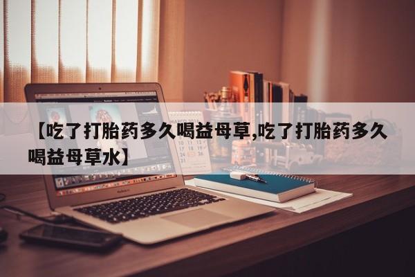 购买打胎药的联系方式，【吃了打胎药多久喝益母草,吃了打胎药多久喝益母草水】