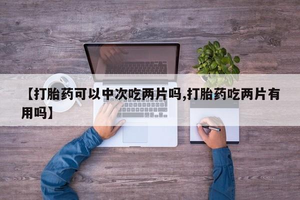 购买打胎药的联系方式，【打胎药可以中次吃两片吗,打胎药吃两片有用吗】
