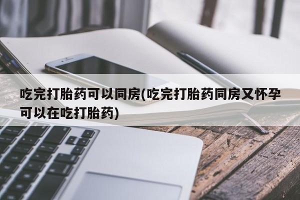 购买打胎药的联系方式，吃完打胎药可以同房(吃完打胎药同房又怀孕可以在吃打胎药)
