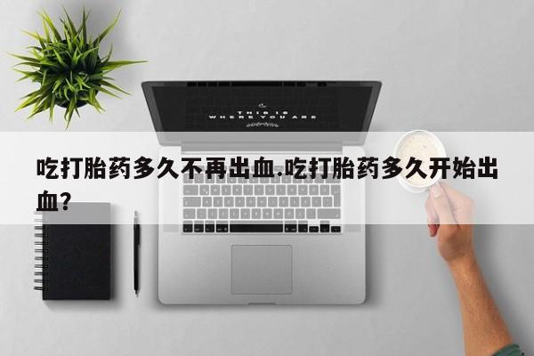 购买打胎药的联系方式，吃打胎药多久不再出血.吃打胎药多久开始出血？