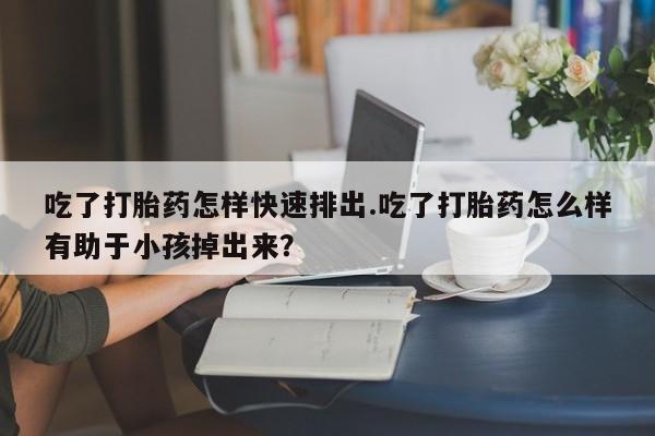购买打胎药的联系方式，吃了打胎药怎样快速排出.吃了打胎药怎么样有助于小孩掉出来？