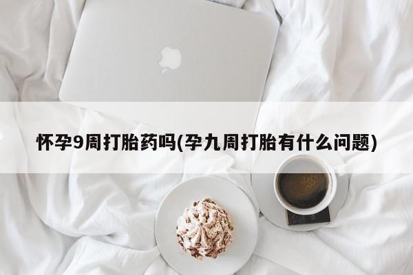 购买打胎药的联系方式，怀孕9周打胎药吗(孕九周打胎有什么问题)