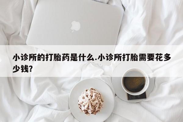 购买打胎药的联系方式，小诊所的打胎药是什么.小诊所打胎需要花多少钱？