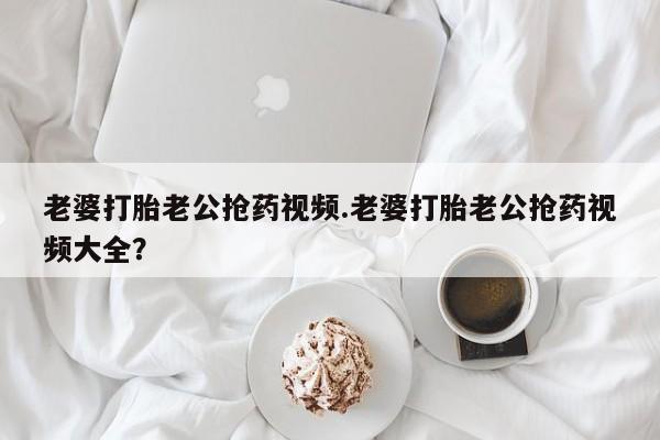 购买打胎药的联系方式，老婆打胎老公抢药视频.老婆打胎老公抢药视频大全？