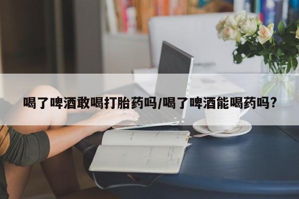 购买打胎药的联系方式，喝了啤酒敢喝打胎药吗/喝了啤酒能喝药吗?