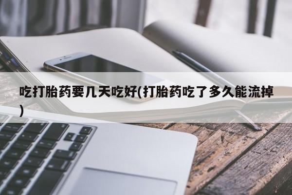 购买打胎药的联系方式，吃打胎药要几天吃好(打胎药吃了多久能流掉)