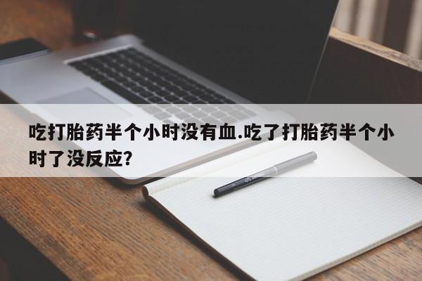 购买打胎药的联系方式，吃打胎药半个小时没有血.吃了打胎药半个小时了没反应？