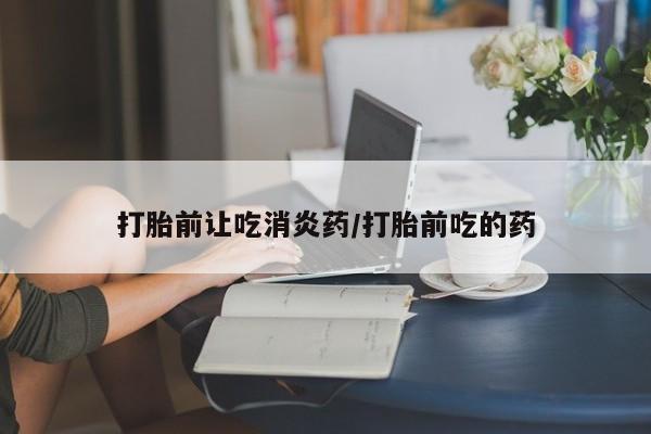购买打胎药的联系方式，打胎前让吃消炎药/打胎前吃的药