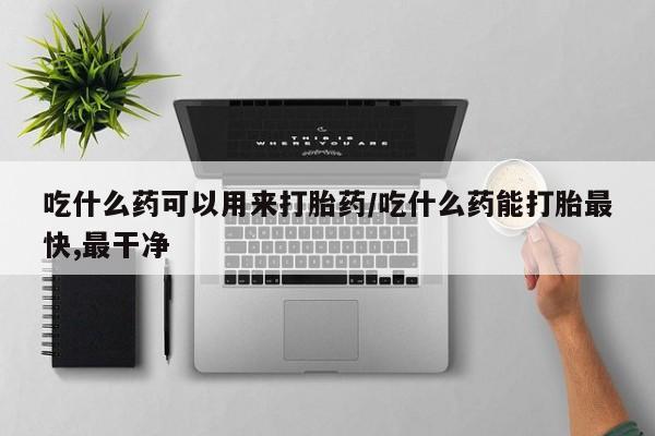 购买打胎药的联系方式，吃什么药可以用来打胎药/吃什么药能打胎最快,最干净
