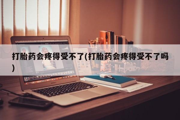 购买打胎药的联系方式，打胎药会疼得受不了(打胎药会疼得受不了吗)