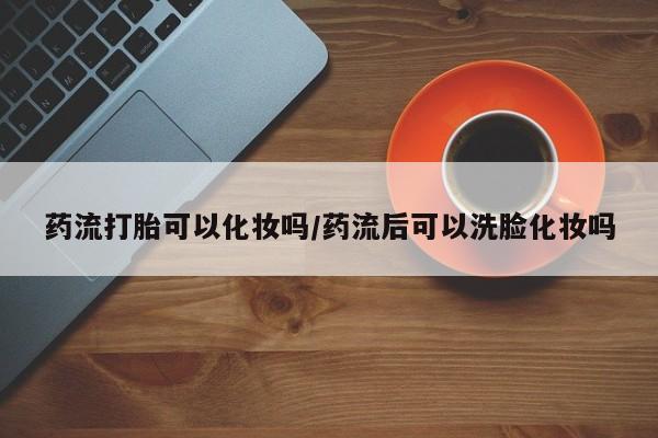 购买打胎药的联系方式，药流打胎可以化妆吗/药流后可以洗脸化妆吗