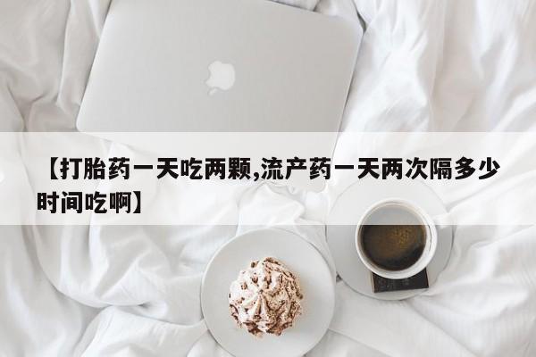 购买打胎药的联系方式，【打胎药一天吃两颗,流产药一天两次隔多少时间吃啊】