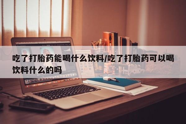 购买打胎药的联系方式，吃了打胎药能喝什么饮料/吃了打胎药可以喝饮料什么的吗