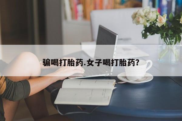 购买打胎药的联系方式，骗喝打胎药.女子喝打胎药？