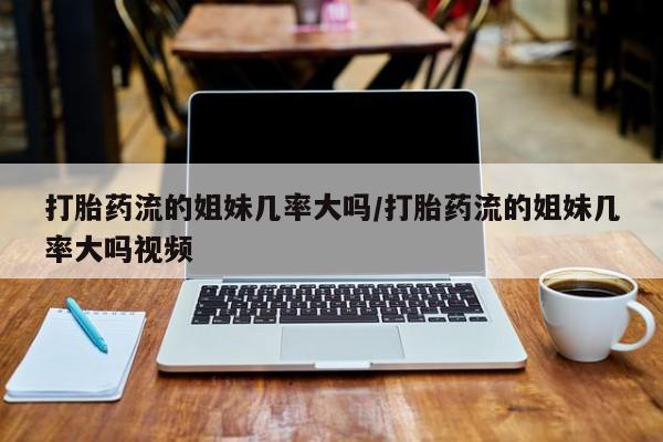 购买打胎药的联系方式，打胎药流的姐妹几率大吗/打胎药流的姐妹几率大吗视频