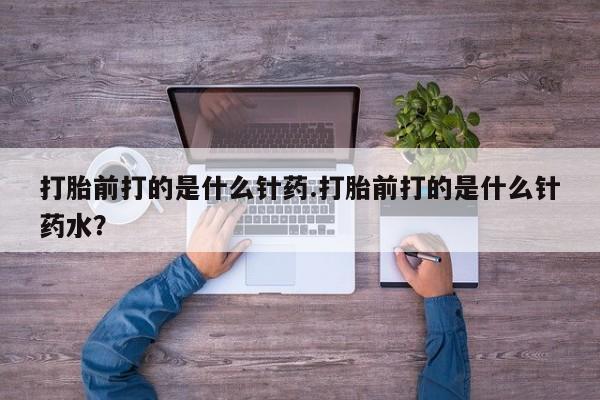 购买打胎药的联系方式，打胎前打的是什么针药.打胎前打的是什么针药水？