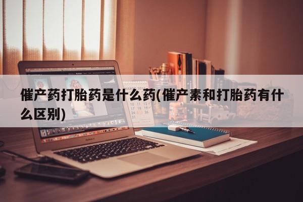 购买打胎药的联系方式，催产药打胎药是什么药(催产素和打胎药有什么区别)