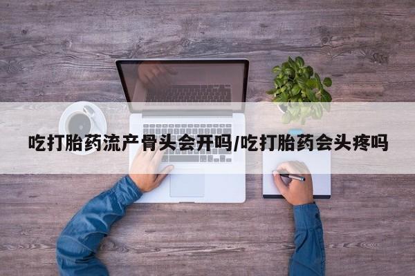 购买打胎药的联系方式，吃打胎药流产骨头会开吗/吃打胎药会头疼吗