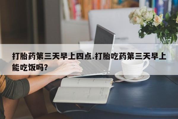 购买打胎药的联系方式，打胎药第三天早上四点.打胎吃药第三天早上能吃饭吗？