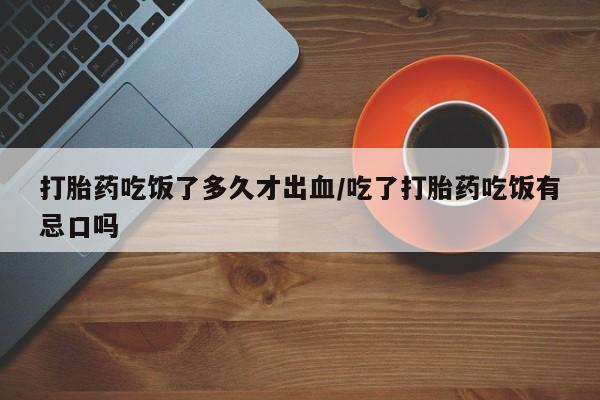 购买打胎药的联系方式，打胎药吃饭了多久才出血/吃了打胎药吃饭有忌口吗