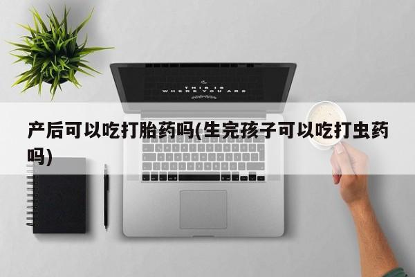 购买打胎药的联系方式，产后可以吃打胎药吗(生完孩子可以吃打虫药吗)