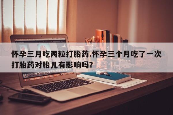 购买打胎药的联系方式，怀孕三月吃两粒打胎药.怀孕三个月吃了一次打胎药对胎儿有影响吗？