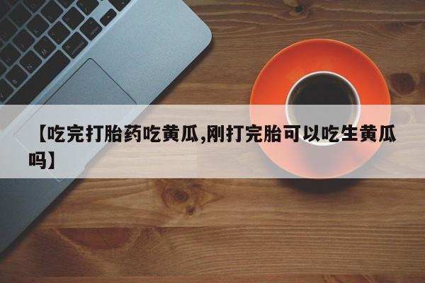 购买打胎药的联系方式，【吃完打胎药吃黄瓜,刚打完胎可以吃生黄瓜吗】