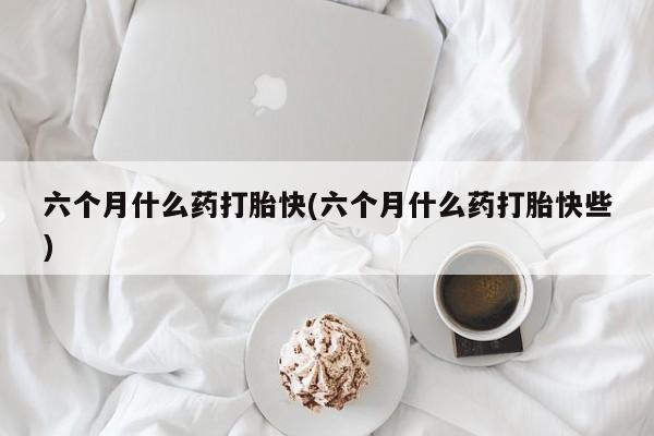 购买打胎药的联系方式，六个月什么药打胎快(六个月什么药打胎快些)