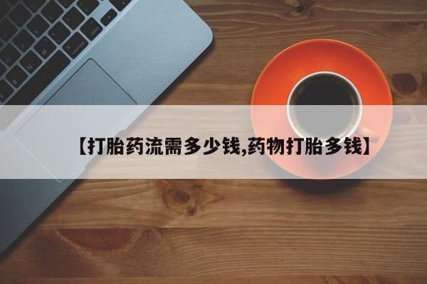 购买打胎药的联系方式，【打胎药流需多少钱,药物打胎多钱】