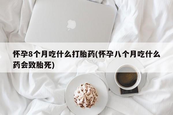 购买打胎药的联系方式，怀孕8个月吃什么打胎药(怀孕八个月吃什么药会致胎死)