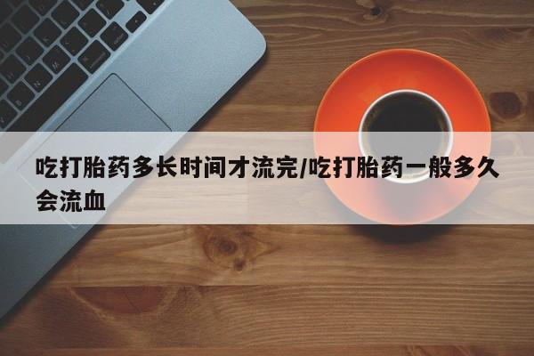 购买打胎药的联系方式，吃打胎药多长时间才流完/吃打胎药一般多久会流血