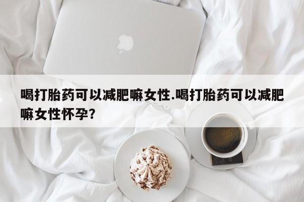 购买打胎药的联系方式，喝打胎药可以减肥嘛女性.喝打胎药可以减肥嘛女性怀孕？