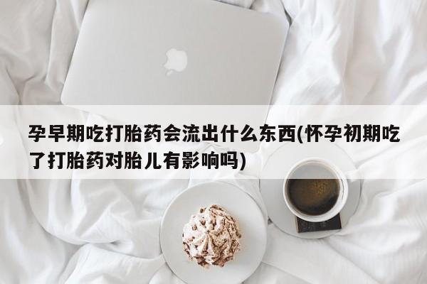 购买打胎药的联系方式，孕早期吃打胎药会流出什么东西(怀孕初期吃了打胎药对胎儿有影响吗)