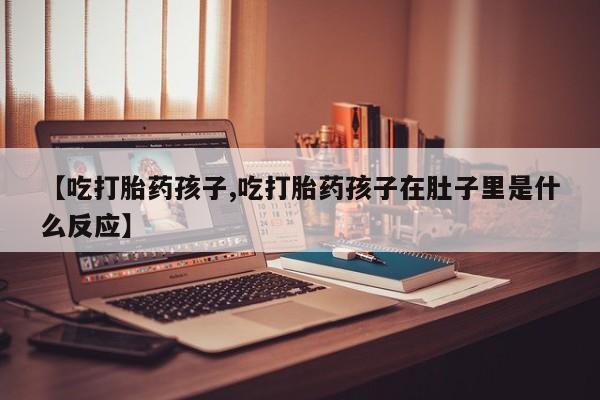 购买打胎药的联系方式，【吃打胎药孩子,吃打胎药孩子在肚子里是什么反应】