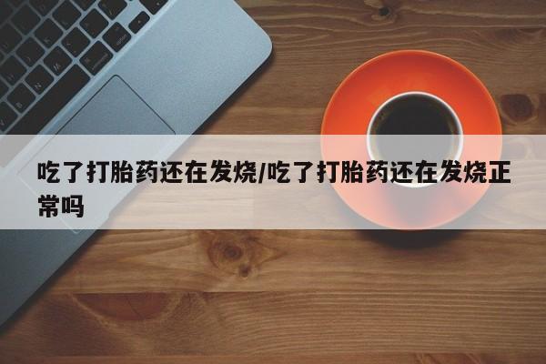 购买打胎药的联系方式，吃了打胎药还在发烧/吃了打胎药还在发烧正常吗