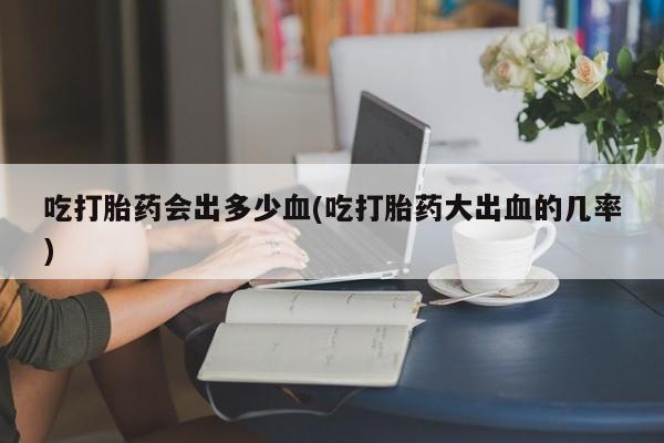 购买打胎药的联系方式，吃打胎药会出多少血(吃打胎药大出血的几率)