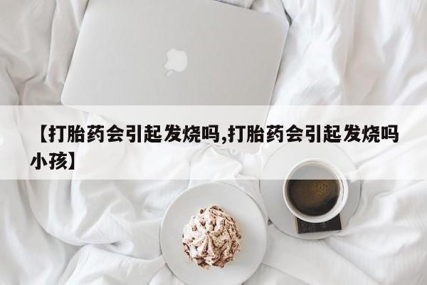 购买打胎药的联系方式，【打胎药会引起发烧吗,打胎药会引起发烧吗小孩】