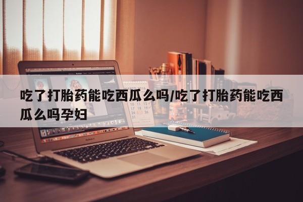 购买打胎药的联系方式，吃了打胎药能吃西瓜么吗/吃了打胎药能吃西瓜么吗孕妇