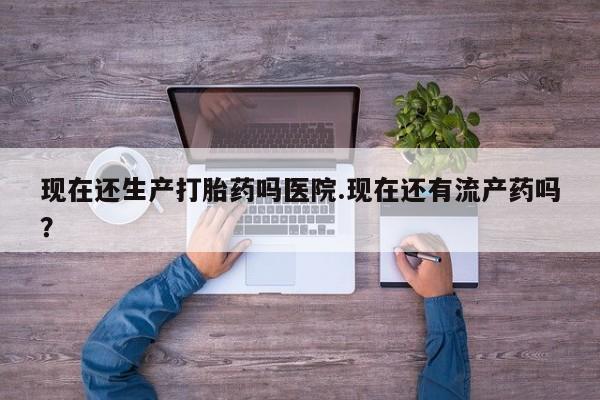 购买打胎药的联系方式，现在还生产打胎药吗医院.现在还有流产药吗？