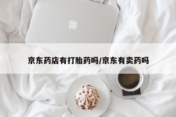 购买打胎药的联系方式，京东药店有打胎药吗/京东有卖药吗