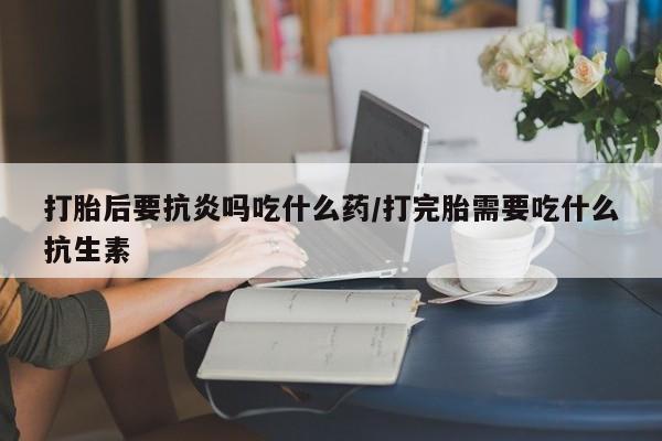 购买打胎药的联系方式，打胎后要抗炎吗吃什么药/打完胎需要吃什么抗生素