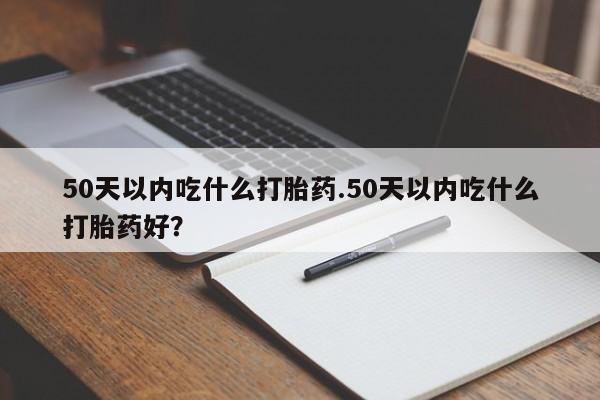 购买打胎药的联系方式，50天以内吃什么打胎药.50天以内吃什么打胎药好？