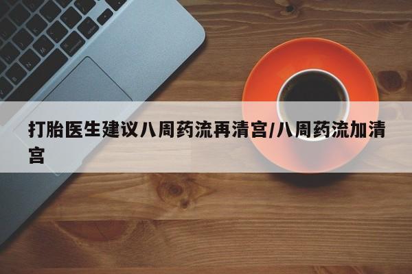 购买打胎药的联系方式，打胎医生建议八周药流再清宫/八周药流加清宫