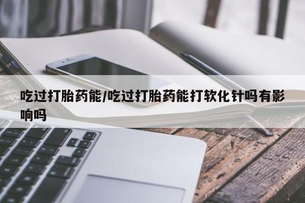 购买打胎药的联系方式，吃过打胎药能/吃过打胎药能打软化针吗有影响吗