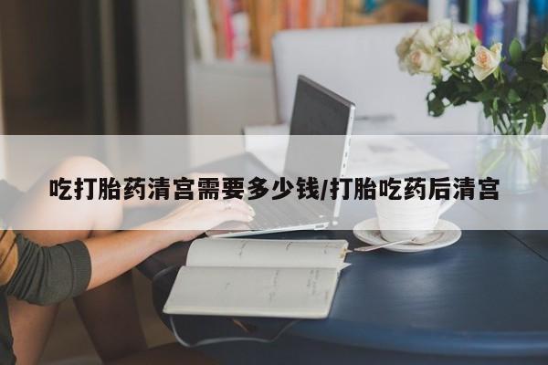 购买打胎药的联系方式，吃打胎药清宫需要多少钱/打胎吃药后清宫