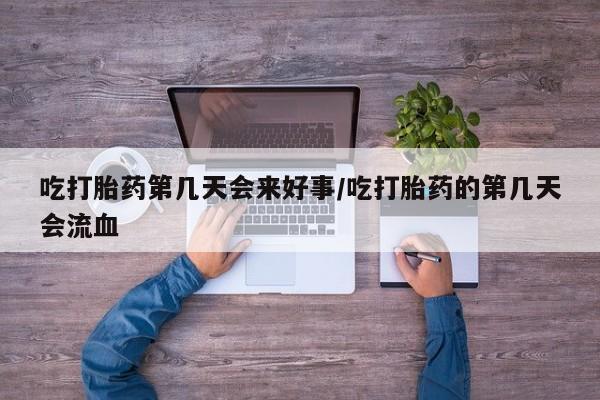 购买打胎药的联系方式，吃打胎药第几天会来好事/吃打胎药的第几天会流血