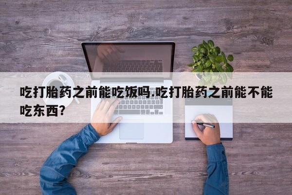 购买打胎药的联系方式，吃打胎药之前能吃饭吗.吃打胎药之前能不能吃东西？